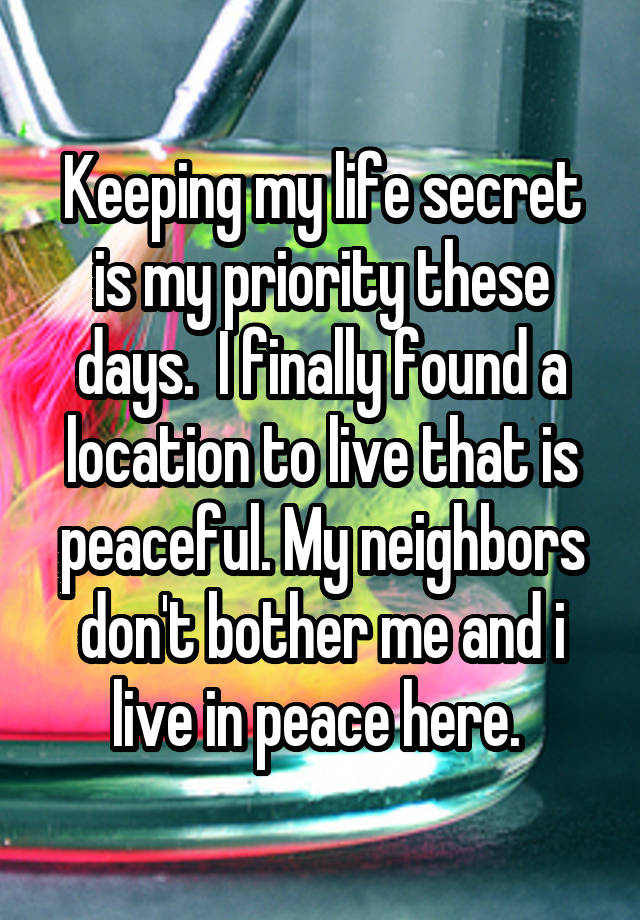 Keeping my life secret is my priority these days.  I finally found a location to live that is peaceful. My neighbors don't bother me and i live in peace here. 