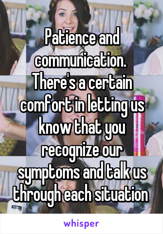 Patience and communication. 
There's a certain comfort in letting us know that you recognize our symptoms and talk us through each situation 