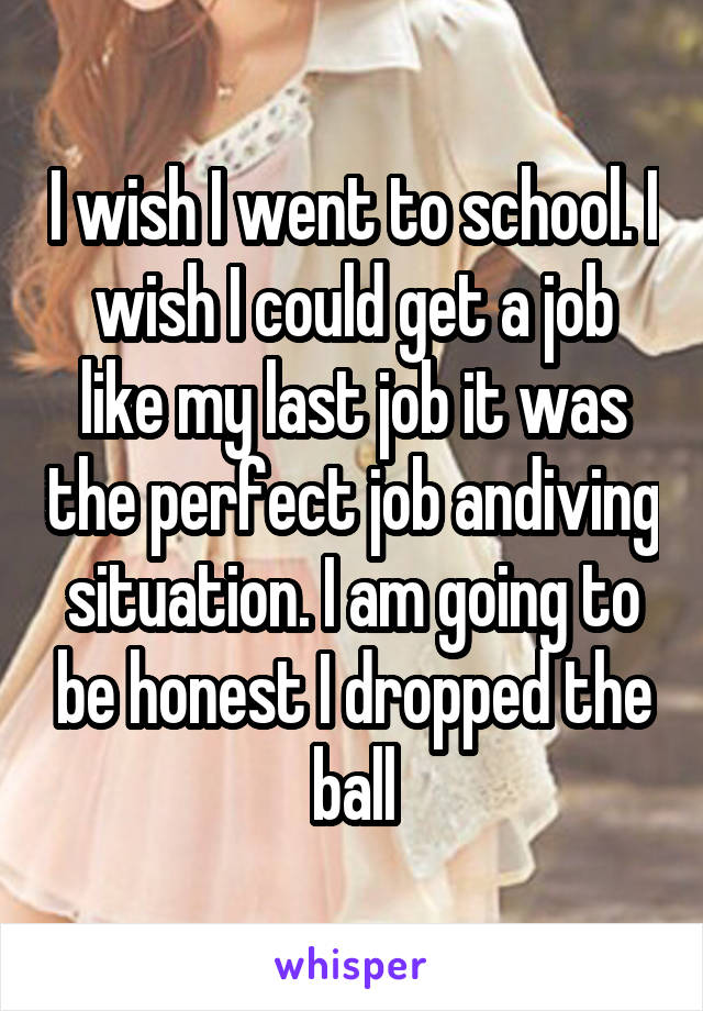 I wish I went to school. I wish I could get a job like my last job it was the perfect job andiving situation. I am going to be honest I dropped the ball