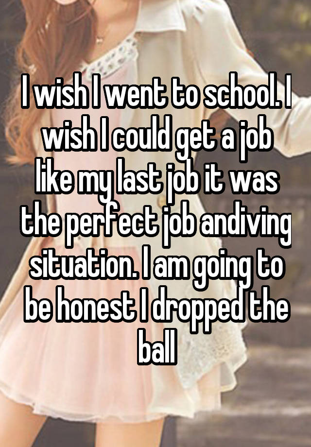 I wish I went to school. I wish I could get a job like my last job it was the perfect job andiving situation. I am going to be honest I dropped the ball