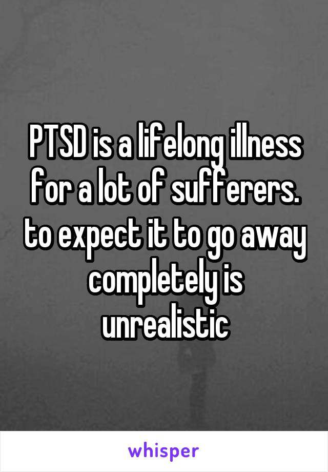 PTSD is a lifelong illness for a lot of sufferers. to expect it to go away completely is unrealistic