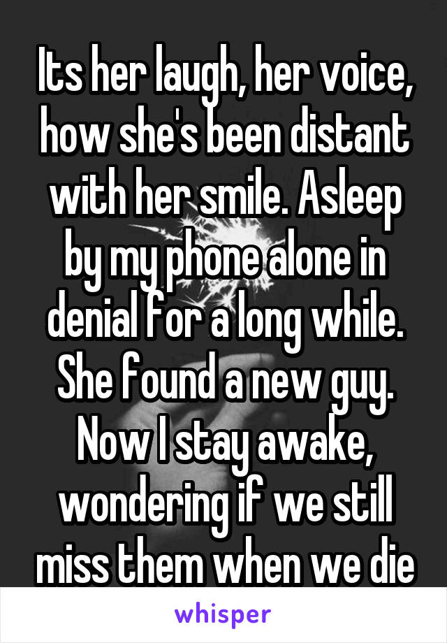 Its her laugh, her voice, how she's been distant with her smile. Asleep by my phone alone in denial for a long while. She found a new guy. Now I stay awake, wondering if we still miss them when we die