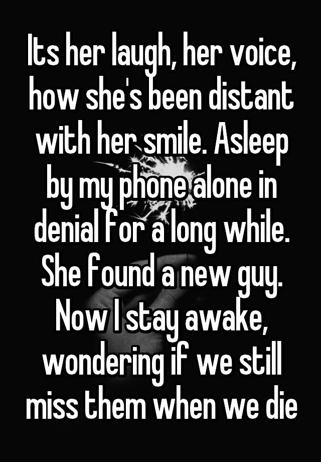 Its her laugh, her voice, how she's been distant with her smile. Asleep by my phone alone in denial for a long while. She found a new guy. Now I stay awake, wondering if we still miss them when we die