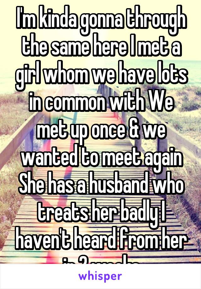 I'm kinda gonna through the same here I met a girl whom we have lots in common with We met up once & we wanted to meet again She has a husband who treats her badly I haven't heard from her in 2 weeks