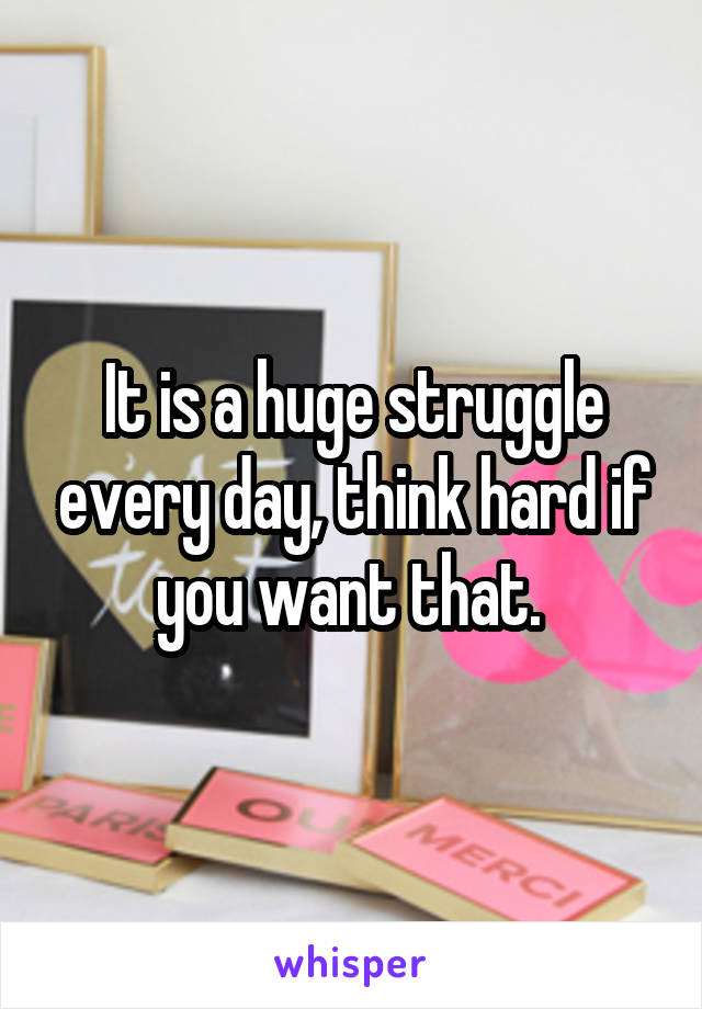 It is a huge struggle every day, think hard if you want that. 