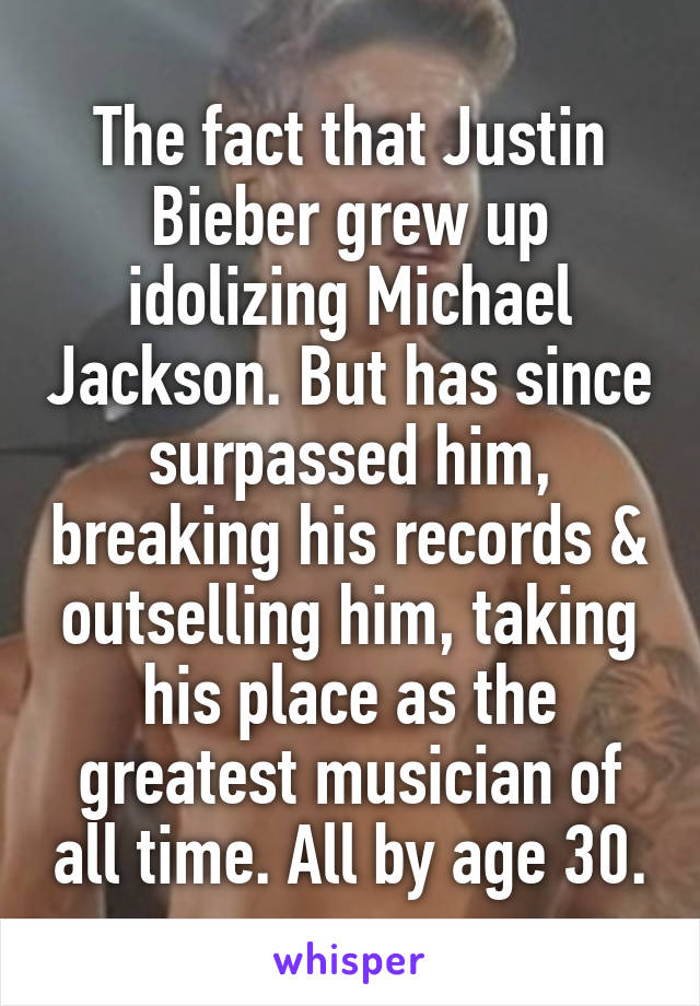 The fact that Justin Bieber grew up idolizing Michael Jackson. But has since surpassed him, breaking his records & outselling him, taking his place as the greatest musician of all time. All by age 30.