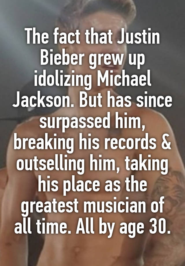 The fact that Justin Bieber grew up idolizing Michael Jackson. But has since surpassed him, breaking his records & outselling him, taking his place as the greatest musician of all time. All by age 30.