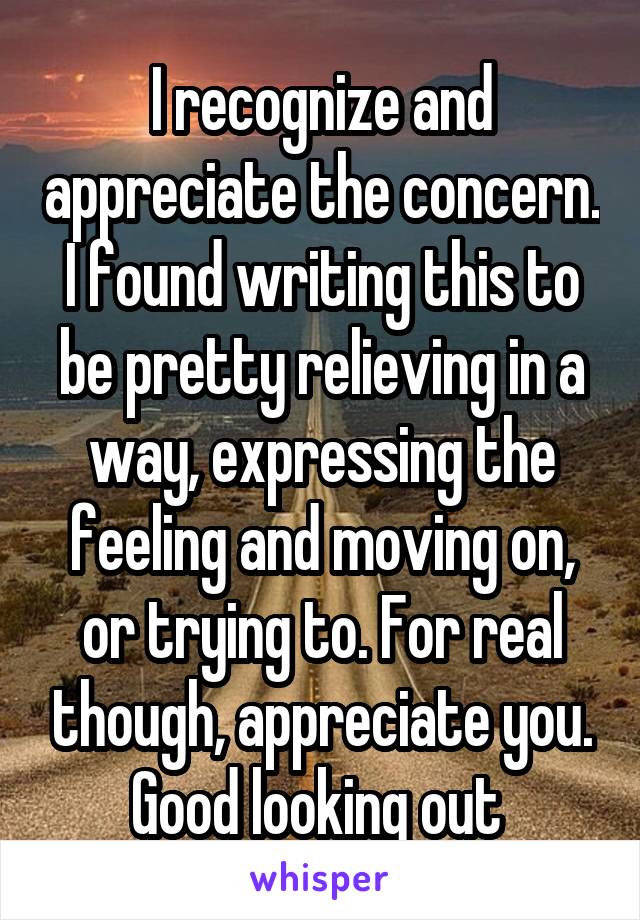 I recognize and appreciate the concern. I found writing this to be pretty relieving in a way, expressing the feeling and moving on, or trying to. For real though, appreciate you. Good looking out 