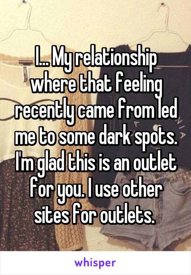 I... My relationship where that feeling recently came from led me to some dark spots. I'm glad this is an outlet for you. I use other sites for outlets. 