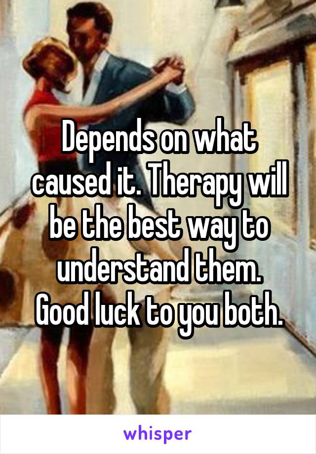 Depends on what caused it. Therapy will be the best way to understand them.
Good luck to you both.