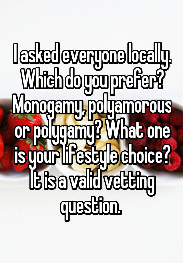 I asked everyone locally. Which do you prefer? Monogamy, polyamorous or polygamy? What one is your lifestyle choice? It is a valid vetting question. 