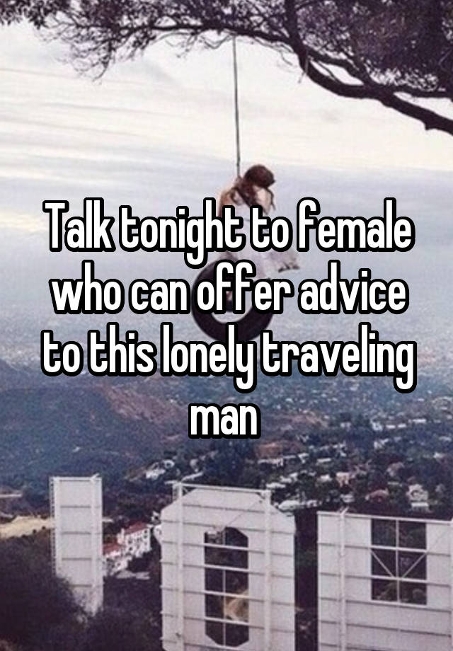 Talk tonight to female who can offer advice to this lonely traveling man 