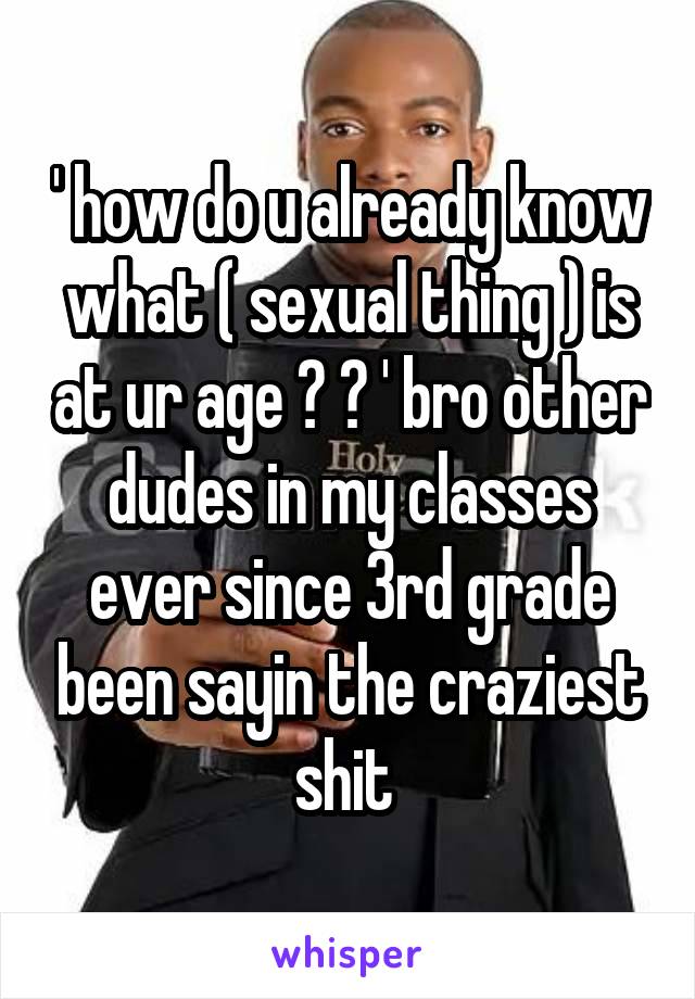 ' how do u already know what ( sexual thing ) is at ur age ? ? ' bro other dudes in my classes ever since 3rd grade been sayin the craziest shit 