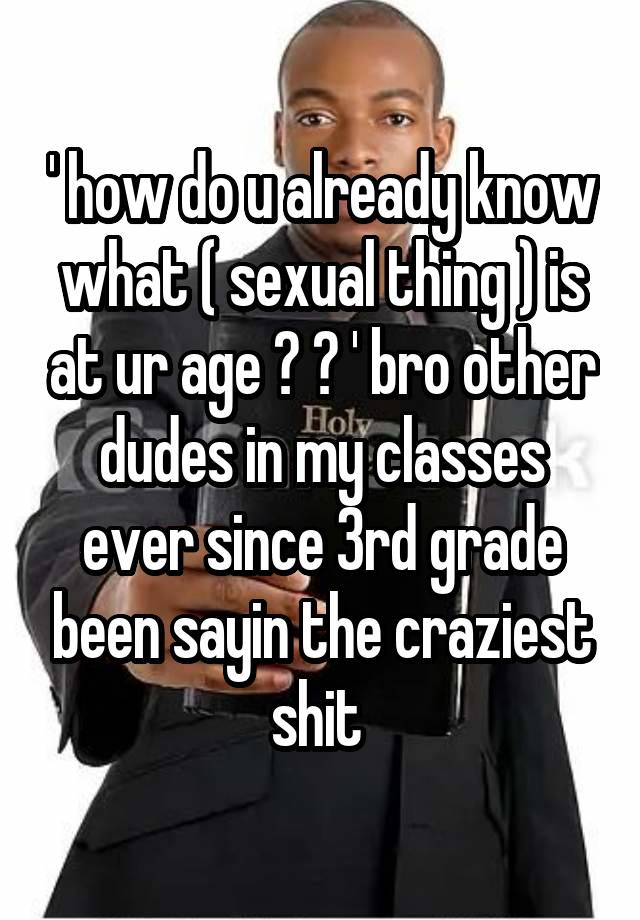 ' how do u already know what ( sexual thing ) is at ur age ? ? ' bro other dudes in my classes ever since 3rd grade been sayin the craziest shit 