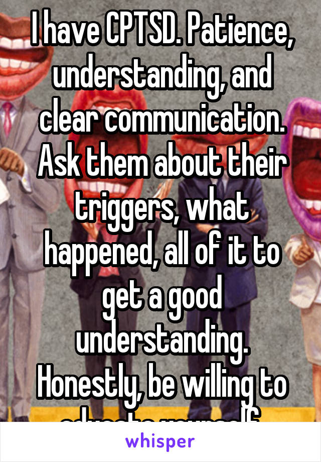 I have CPTSD. Patience, understanding, and clear communication. Ask them about their triggers, what happened, all of it to get a good understanding. Honestly, be willing to educate yourself.