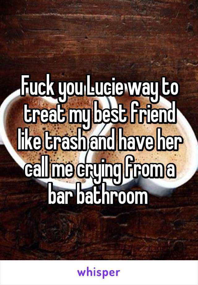 Fuck you Lucie way to treat my best friend like trash and have her call me crying from a bar bathroom 