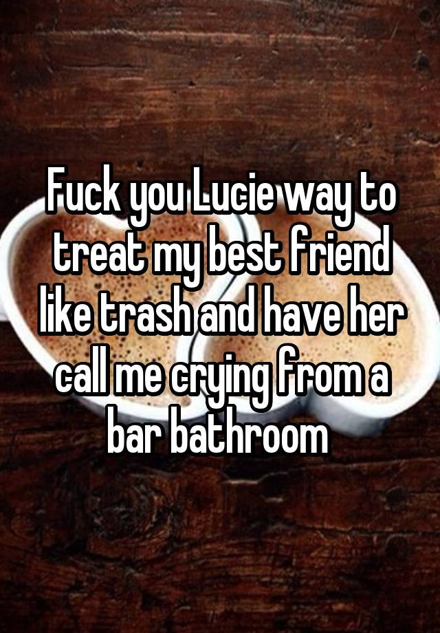 Fuck you Lucie way to treat my best friend like trash and have her call me crying from a bar bathroom 