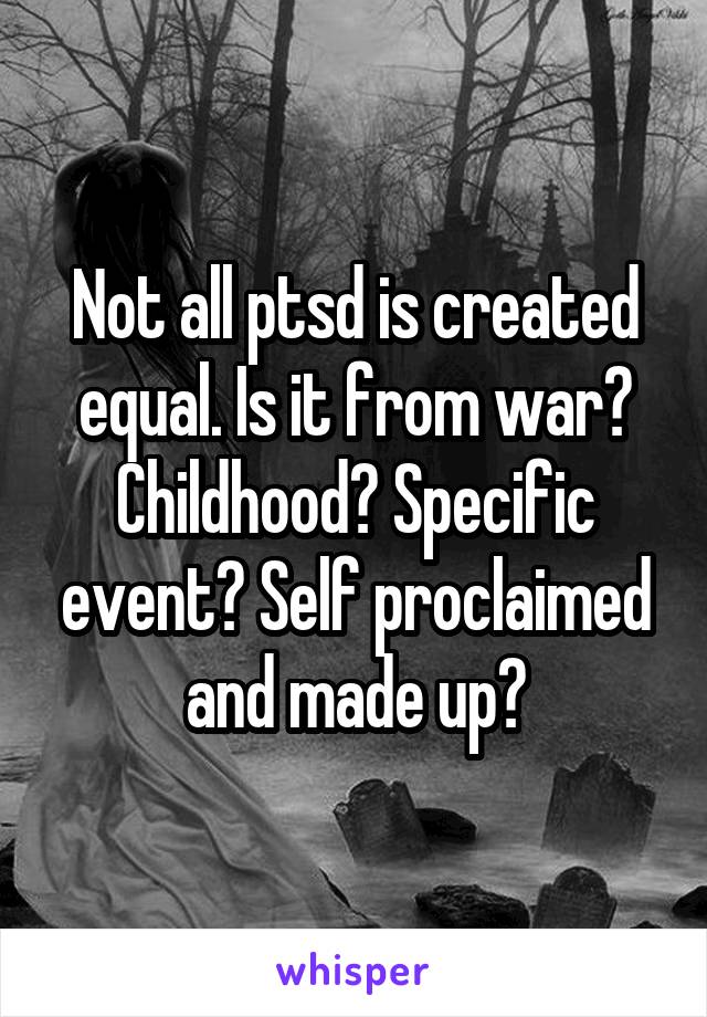 Not all ptsd is created equal. Is it from war? Childhood? Specific event? Self proclaimed and made up?