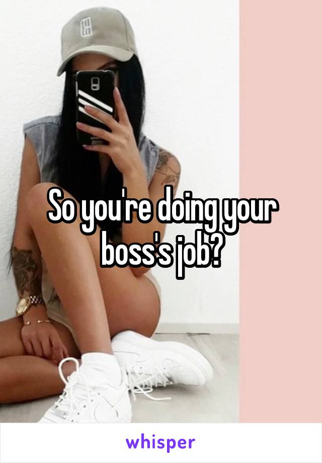 So you're doing your boss's job?