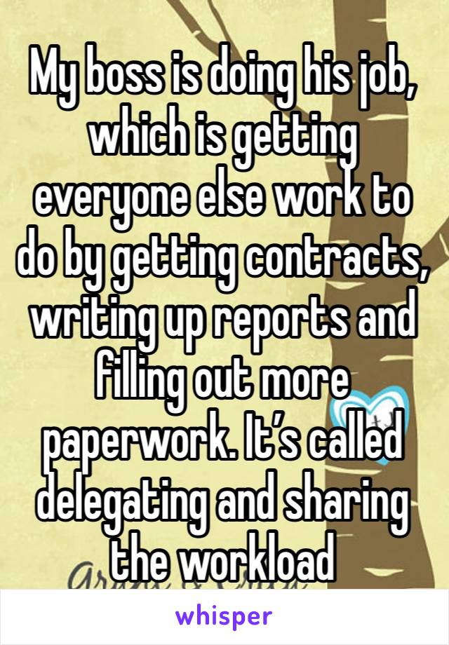 My boss is doing his job, which is getting everyone else work to do by getting contracts, writing up reports and filling out more paperwork. It’s called delegating and sharing the workload 