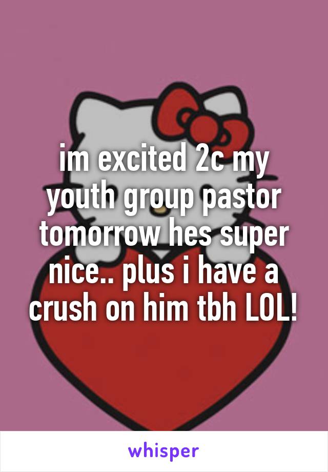 im excited 2c my youth group pastor tomorrow hes super nice.. plus i have a crush on him tbh LOL!