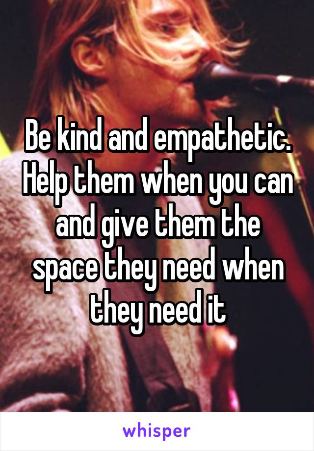 Be kind and empathetic. Help them when you can and give them the space they need when they need it