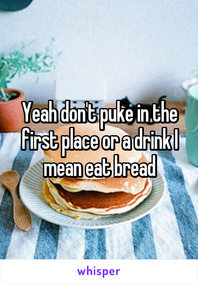 Yeah don't puke in the first place or a drink I mean eat bread