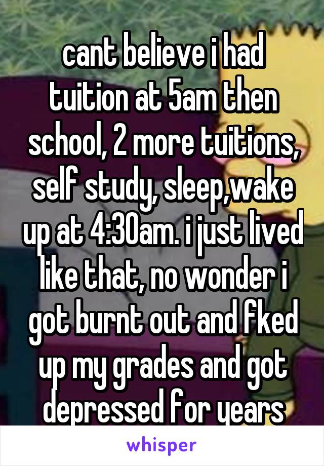 cant believe i had tuition at 5am then school, 2 more tuitions, self study, sleep,wake up at 4:30am. i just lived like that, no wonder i got burnt out and fked up my grades and got depressed for years