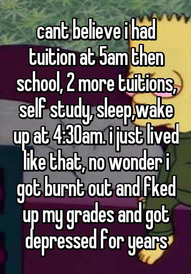 cant believe i had tuition at 5am then school, 2 more tuitions, self study, sleep,wake up at 4:30am. i just lived like that, no wonder i got burnt out and fked up my grades and got depressed for years