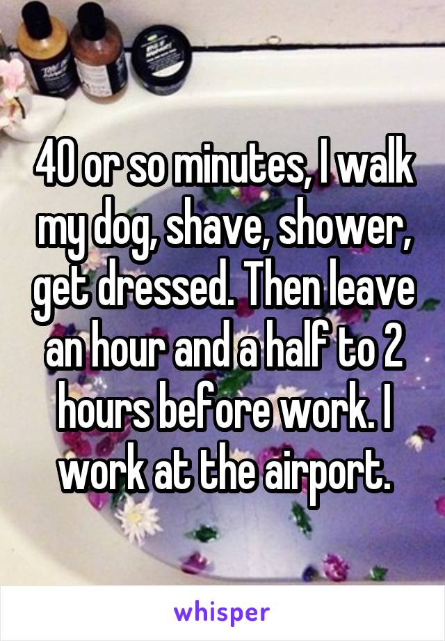 40 or so minutes, I walk my dog, shave, shower, get dressed. Then leave an hour and a half to 2 hours before work. I work at the airport.