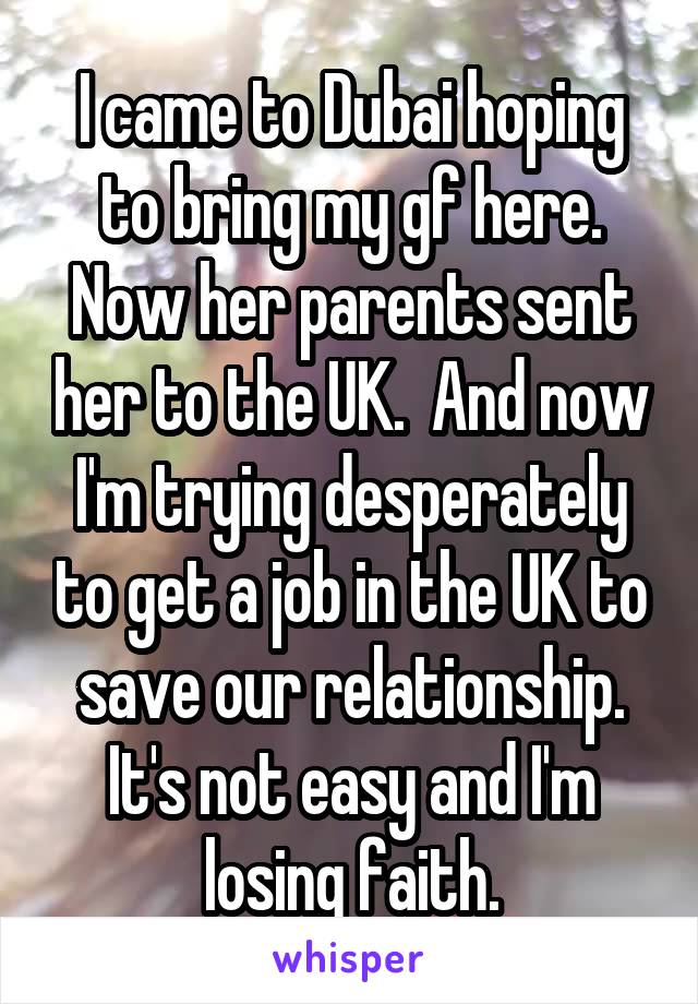 I came to Dubai hoping to bring my gf here. Now her parents sent her to the UK.  And now I'm trying desperately to get a job in the UK to save our relationship. It's not easy and I'm losing faith.