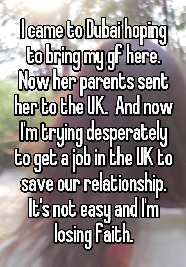 I came to Dubai hoping to bring my gf here. Now her parents sent her to the UK.  And now I'm trying desperately to get a job in the UK to save our relationship. It's not easy and I'm losing faith.