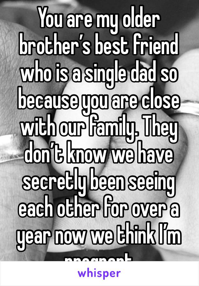 You are my older brother’s best friend who is a single dad so because you are close with our family. They don’t know we have secretly been seeing each other for over a year now we think I’m pregnant