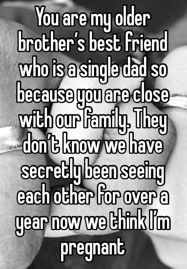 You are my older brother’s best friend who is a single dad so because you are close with our family. They don’t know we have secretly been seeing each other for over a year now we think I’m pregnant