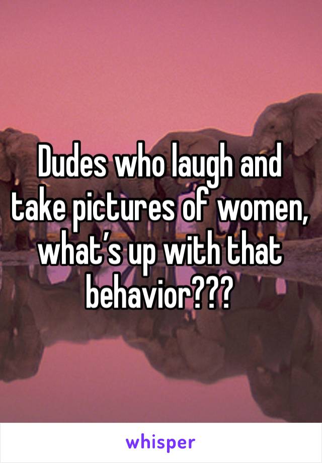 Dudes who laugh and take pictures of women, what’s up with that behavior???