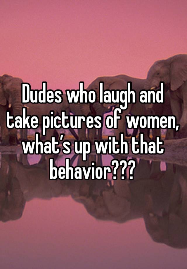 Dudes who laugh and take pictures of women, what’s up with that behavior???