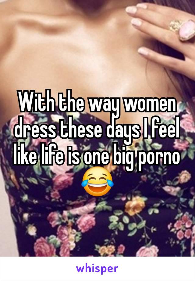 With the way women dress these days I feel like life is one big porno 😂