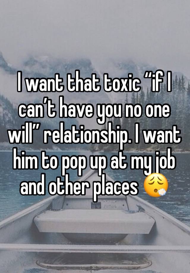 I want that toxic “if I can’t have you no one will” relationship. I want him to pop up at my job and other places 😮‍💨