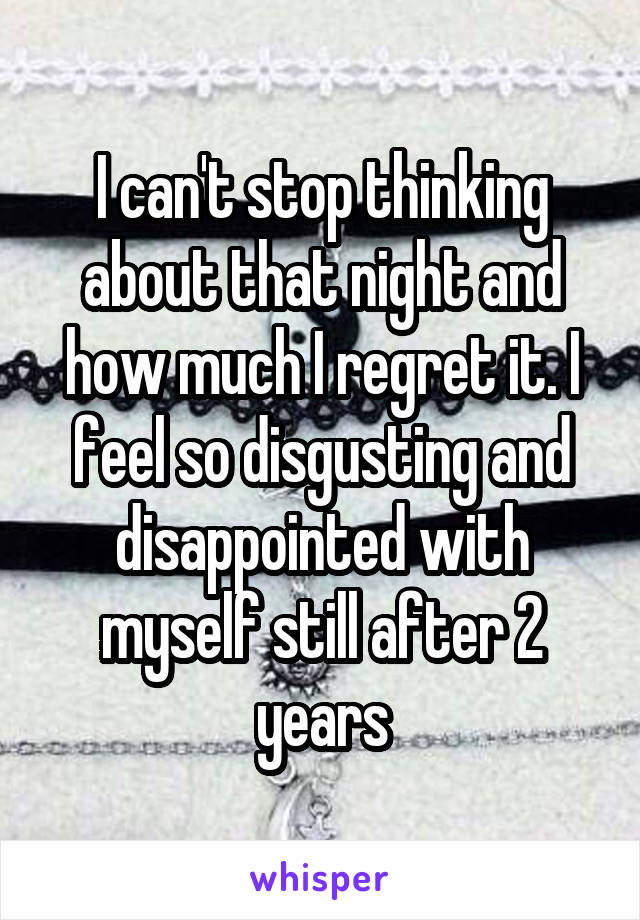 I can't stop thinking about that night and how much I regret it. I feel so disgusting and disappointed with myself still after 2 years