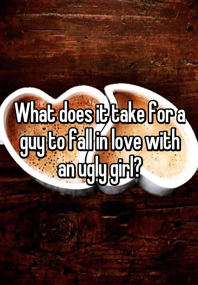 What does it take for a guy to fall in love with an ugly girl?