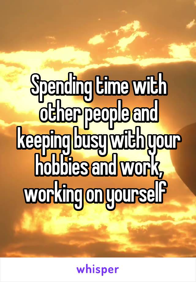 Spending time with other people and keeping busy with your hobbies and work, working on yourself  