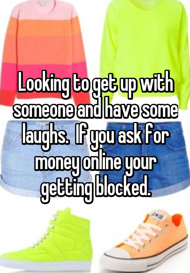 Looking to get up with someone and have some laughs.  If you ask for money online your getting blocked.