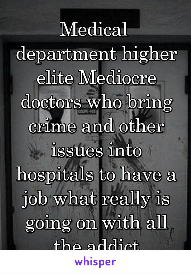 Medical  department higher elite Mediocre doctors who bring crime and other issues into hospitals to have a job what really is going on with all the addict