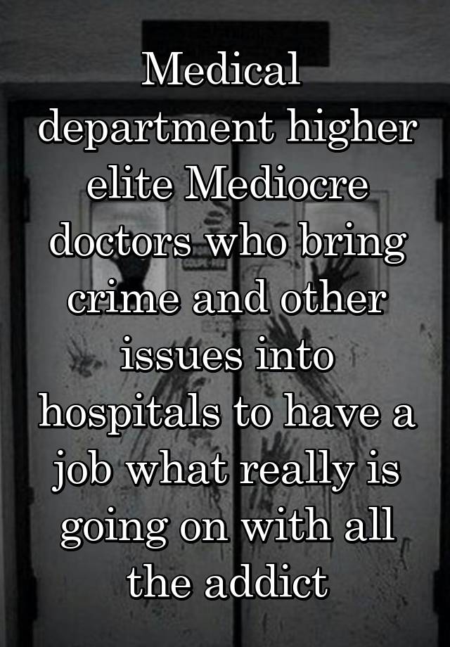 Medical  department higher elite Mediocre doctors who bring crime and other issues into hospitals to have a job what really is going on with all the addict