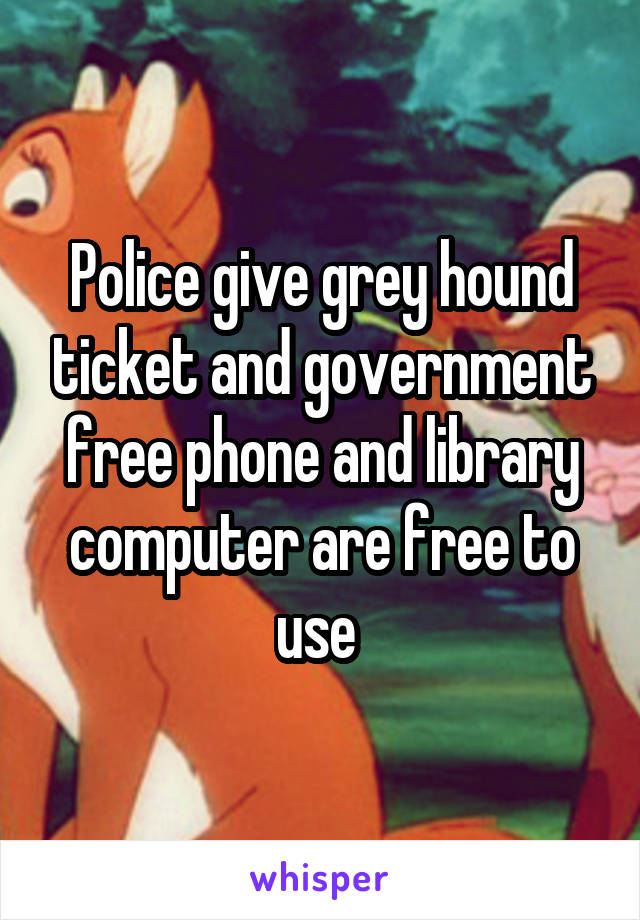 Police give grey hound ticket and government free phone and library computer are free to use 