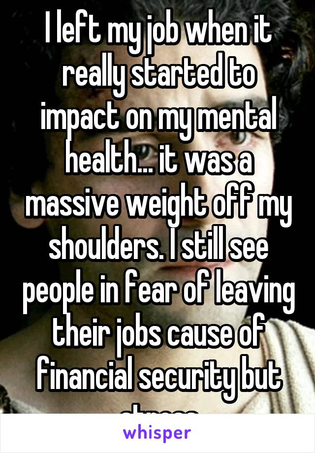 I left my job when it really started to impact on my mental health... it was a massive weight off my shoulders. I still see people in fear of leaving their jobs cause of financial security but stress