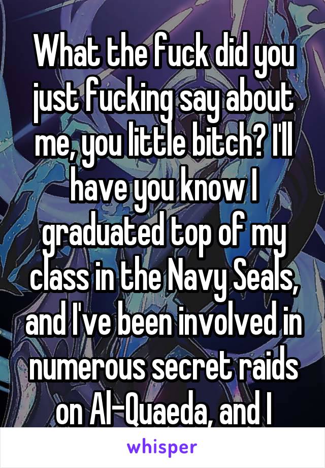 What the fuck did you just fucking say about me, you little bitch? I'll have you know I graduated top of my class in the Navy Seals, and I've been involved in numerous secret raids on Al-Quaeda, and I