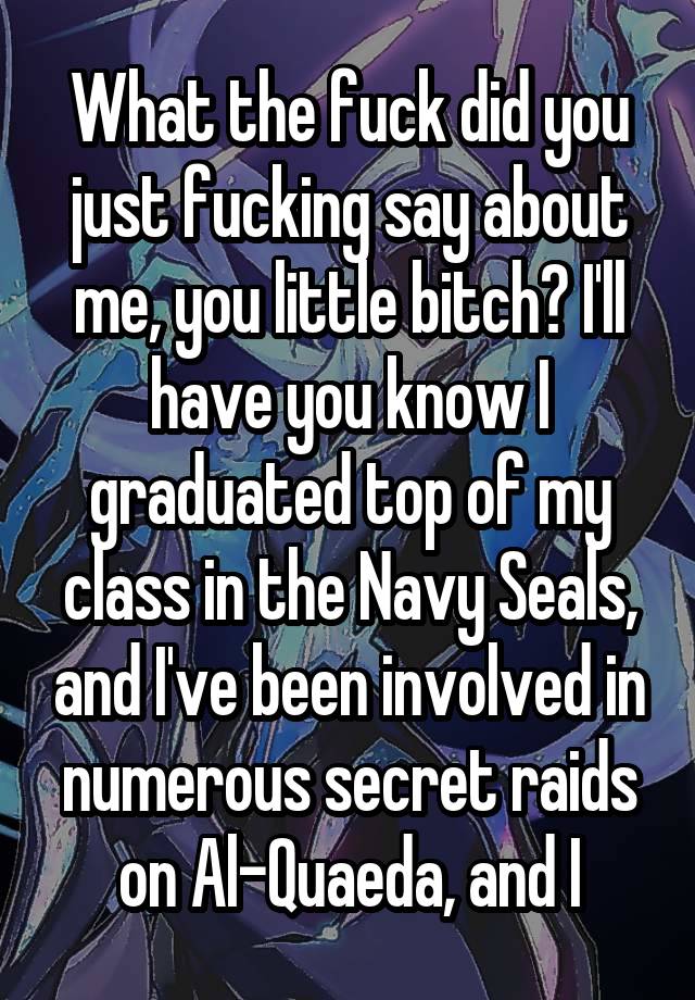 What the fuck did you just fucking say about me, you little bitch? I'll have you know I graduated top of my class in the Navy Seals, and I've been involved in numerous secret raids on Al-Quaeda, and I