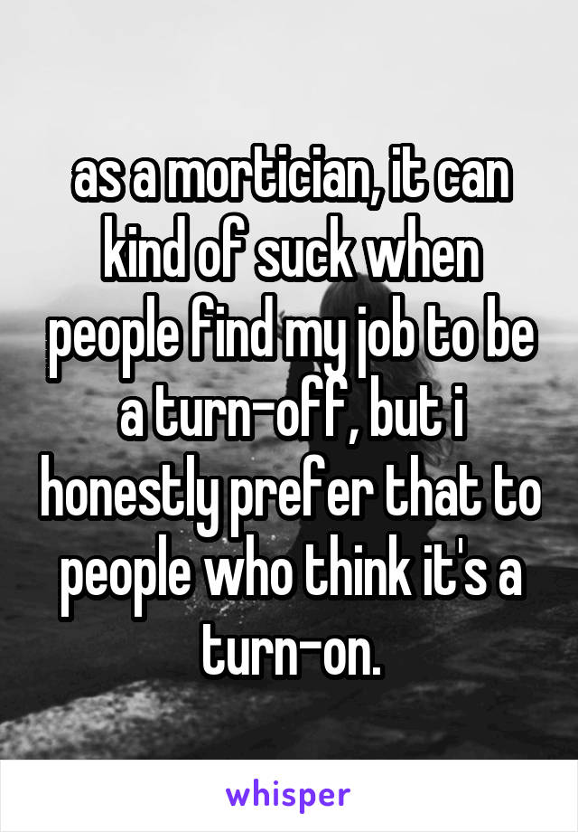 as a mortician, it can kind of suck when people find my job to be a turn-off, but i honestly prefer that to people who think it's a turn-on.