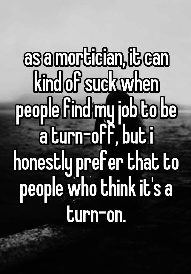 as a mortician, it can kind of suck when people find my job to be a turn-off, but i honestly prefer that to people who think it's a turn-on.